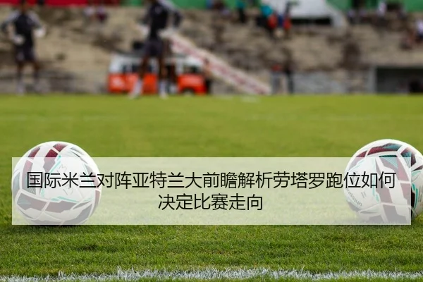 国际米兰对阵亚特兰大前瞻解析劳塔罗跑位如何决定比赛走向