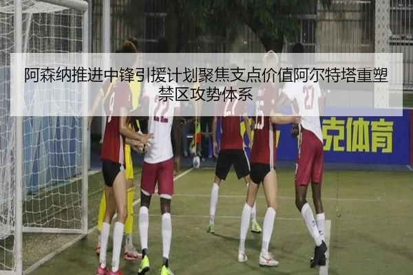 阿森纳推进中锋引援计划聚焦支点价值阿尔特塔重塑禁区攻势体系