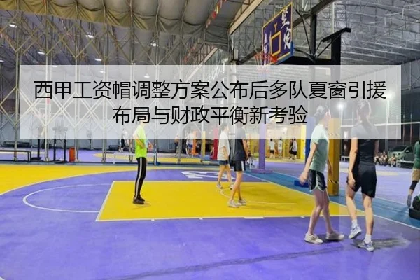 西甲工资帽调整方案公布后多队夏窗引援布局与财政平衡新考验