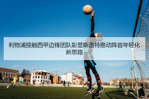 利物浦接触西甲边锋团队彰显斯洛特推动阵容年轻化新思路